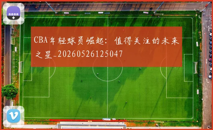 CBA年轻球员崛起:值得关注的未来之星_20260526125047