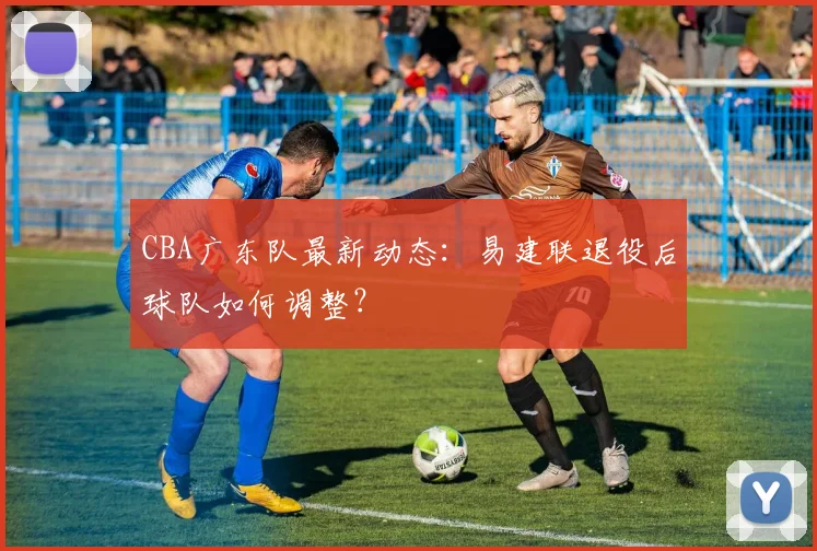 CBA广东队最新动态：易建联退役后球队如何调整？