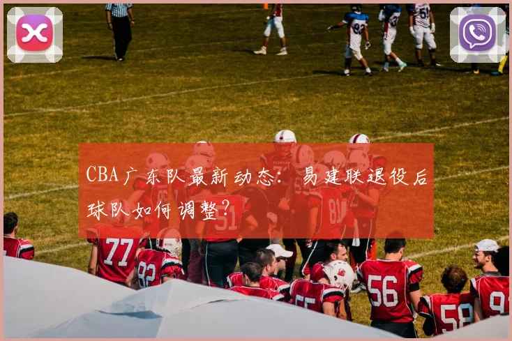CBA广东队最新动态：易建联退役后球队如何调整？