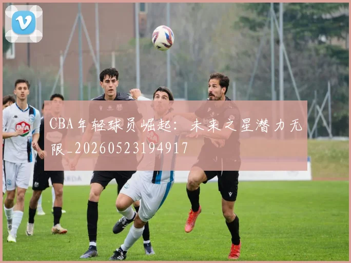 CBA年轻球员崛起:未来之星潜力无限_20260523194917