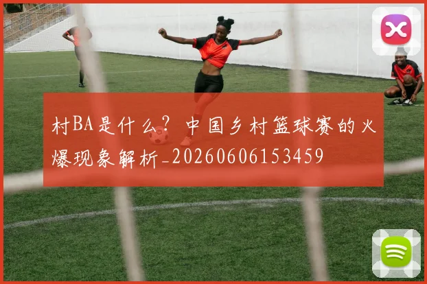 村BA是什么？中国乡村篮球赛的火爆现象解析_20260606153459